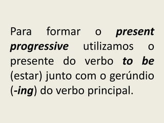 Para formar o present
progressive utilizamos o
presente do verbo to be
(estar) junto com o gerúndio
(-ing) do verbo principal.
 