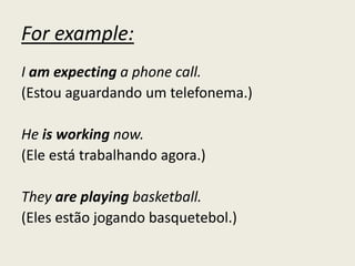For example:
I am expecting a phone call.
(Estou aguardando um telefonema.)
He is working now.
(Ele está trabalhando agora.)
They are playing basketball.
(Eles estão jogando basquetebol.)
 