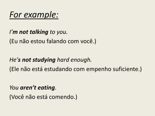 For example:
I’m not talking to you.
(Eu não estou falando com você.)
He’s not studying hard enough.
(Ele não está estudando com empenho suficiente.)
You aren’t eating.
(Você não está comendo.)
 