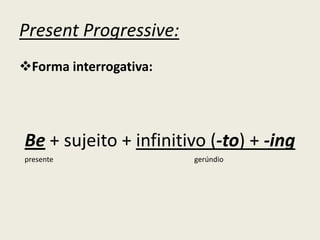 Present Progressive:
Forma interrogativa:
Be + sujeito + infinitivo (-to) + -ing
presente gerúndio
 