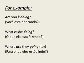For example:
Are you kidding?
(Você está brincando?)
What is she doing?
(O que ela está fazendo?)
Where are they going (to)?
(Para onde eles estão indo?)
 