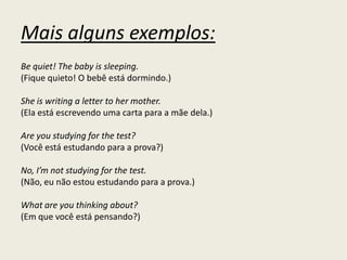 Mais alguns exemplos:
Be quiet! The baby is sleeping.
(Fique quieto! O bebê está dormindo.)
She is writing a letter to her mother.
(Ela está escrevendo uma carta para a mãe dela.)
Are you studying for the test?
(Você está estudando para a prova?)
No, I’m not studying for the test.
(Não, eu não estou estudando para a prova.)
What are you thinking about?
(Em que você está pensando?)
 