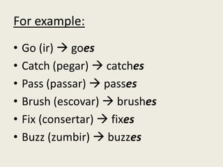 For example:
• Go (ir)  goes
• Catch (pegar)  catches
• Pass (passar)  passes
• Brush (escovar)  brushes
• Fix (consertar)  fixes
• Buzz (zumbir)  buzzes
 