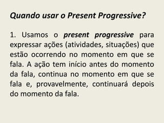 Quando usar o Present Progressive?
1. Usamos o present progressive para
expressar ações (atividades, situações) que
estão ocorrendo no momento em que se
fala. A ação tem início antes do momento
da fala, continua no momento em que se
fala e, provavelmente, continuará depois
do momento da fala.
 
