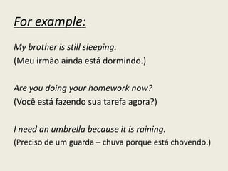 For example:
My brother is still sleeping.
(Meu irmão ainda está dormindo.)
Are you doing your homework now?
(Você está fazendo sua tarefa agora?)
I need an umbrella because it is raining.
(Preciso de um guarda – chuva porque está chovendo.)
 