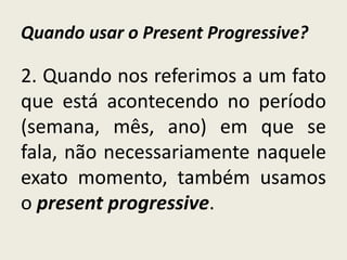 Quando usar o Present Progressive?
2. Quando nos referimos a um fato
que está acontecendo no período
(semana, mês, ano) em que se
fala, não necessariamente naquele
exato momento, também usamos
o present progressive.
 