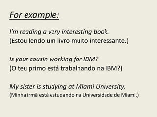 For example:
I’m reading a very interesting book.
(Estou lendo um livro muito interessante.)
Is your cousin working for IBM?
(O teu primo está trabalhando na IBM?)
My sister is studying at Miami University.
(Minha irmã está estudando na Universidade de Miami.)
 