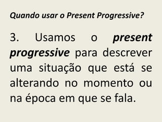 Quando usar o Present Progressive?
3. Usamos o present
progressive para descrever
uma situação que está se
alterando no momento ou
na época em que se fala.
 