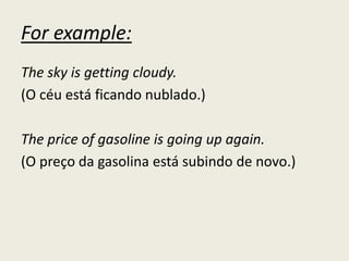 For example:
The sky is getting cloudy.
(O céu está ficando nublado.)
The price of gasoline is going up again.
(O preço da gasolina está subindo de novo.)
 