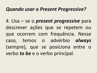 Quando usar o Present Progressive?
4. Usa – se o present progressive para
descrever ações que se repetem ou
que ocorrem com frequência. Nesse
caso, temos o advérbio always
(sempre), que se posiciona entre o
verbo to be e o verbo principal.
 