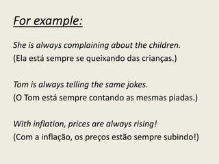 For example:
She is always complaining about the children.
(Ela está sempre se queixando das crianças.)
Tom is always telling the same jokes.
(O Tom está sempre contando as mesmas piadas.)
With inflation, prices are always rising!
(Com a inflação, os preços estão sempre subindo!)
 