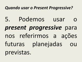 Quando usar o Present Progressive?
5. Podemos usar o
present progressive para
nos referirmos a ações
futuras planejadas ou
previstas.
 