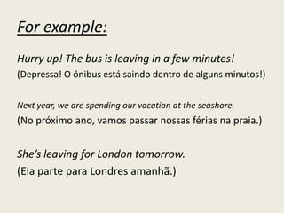 For example:
Hurry up! The bus is leaving in a few minutes!
(Depressa! O ônibus está saindo dentro de alguns minutos!)
Next year, we are spending our vacation at the seashore.
(No próximo ano, vamos passar nossas férias na praia.)
She’s leaving for London tomorrow.
(Ela parte para Londres amanhã.)
 