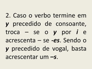 2. Caso o verbo termine em
y precedido de consoante,
troca – se o y por i e
acrescenta – se -es. Sendo o
y precedido de vogal, basta
acrescentar um –s.
 