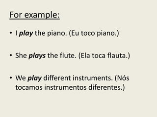 For example:
• I play the piano. (Eu toco piano.)
• She plays the flute. (Ela toca flauta.)
• We play different instruments. (Nós
tocamos instrumentos diferentes.)
 