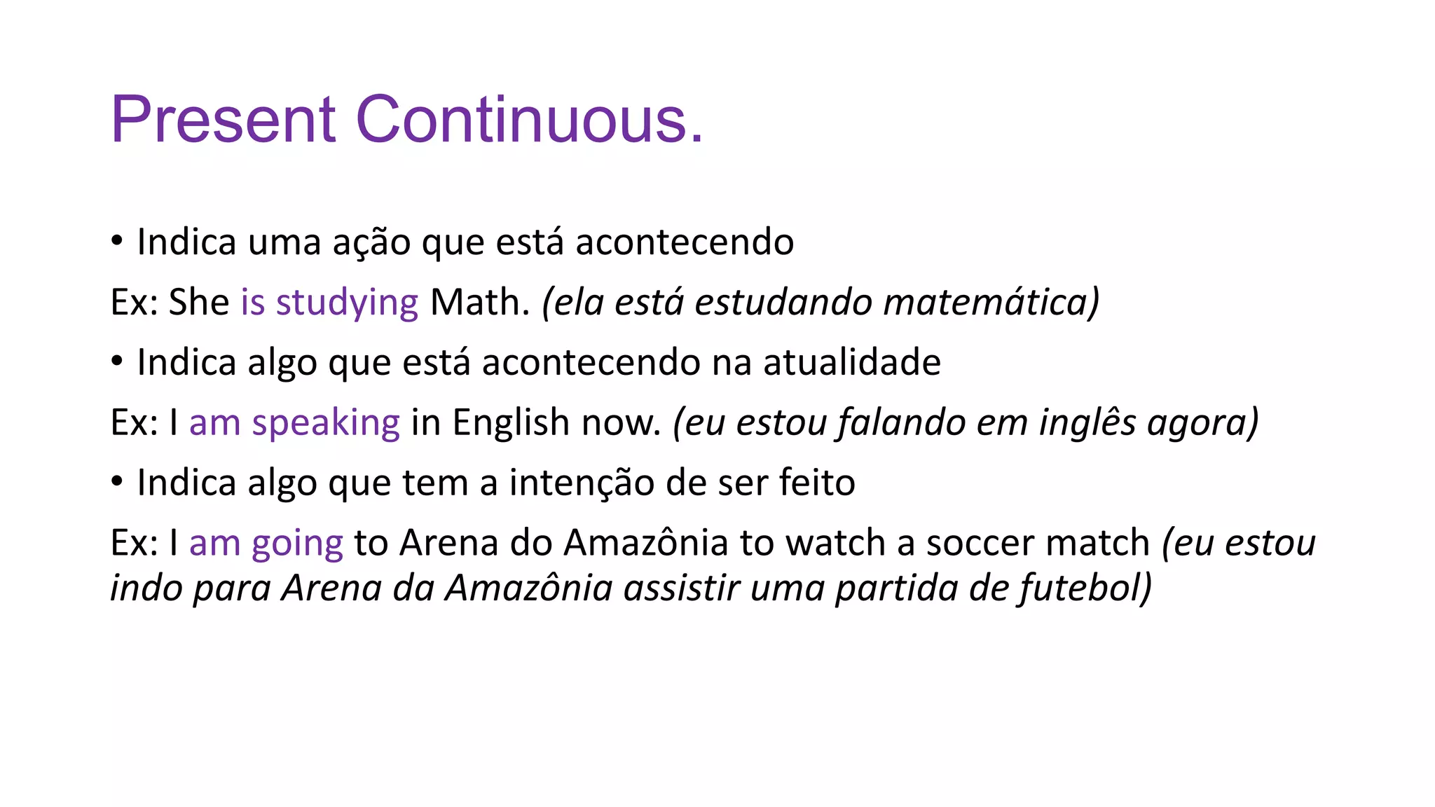Present Continuous.
• Indica uma ação que está acontecendo
Ex: She is studying Math. (ela está estudando matemática)
• Indica algo que está acontecendo na atualidade
Ex: I am speaking in English now. (eu estou falando em inglês agora)
• Indica algo que tem a intenção de ser feito
Ex: I am going to Arena do Amazônia to watch a soccer match (eu estou
indo para Arena da Amazônia assistir uma partida de futebol)
 