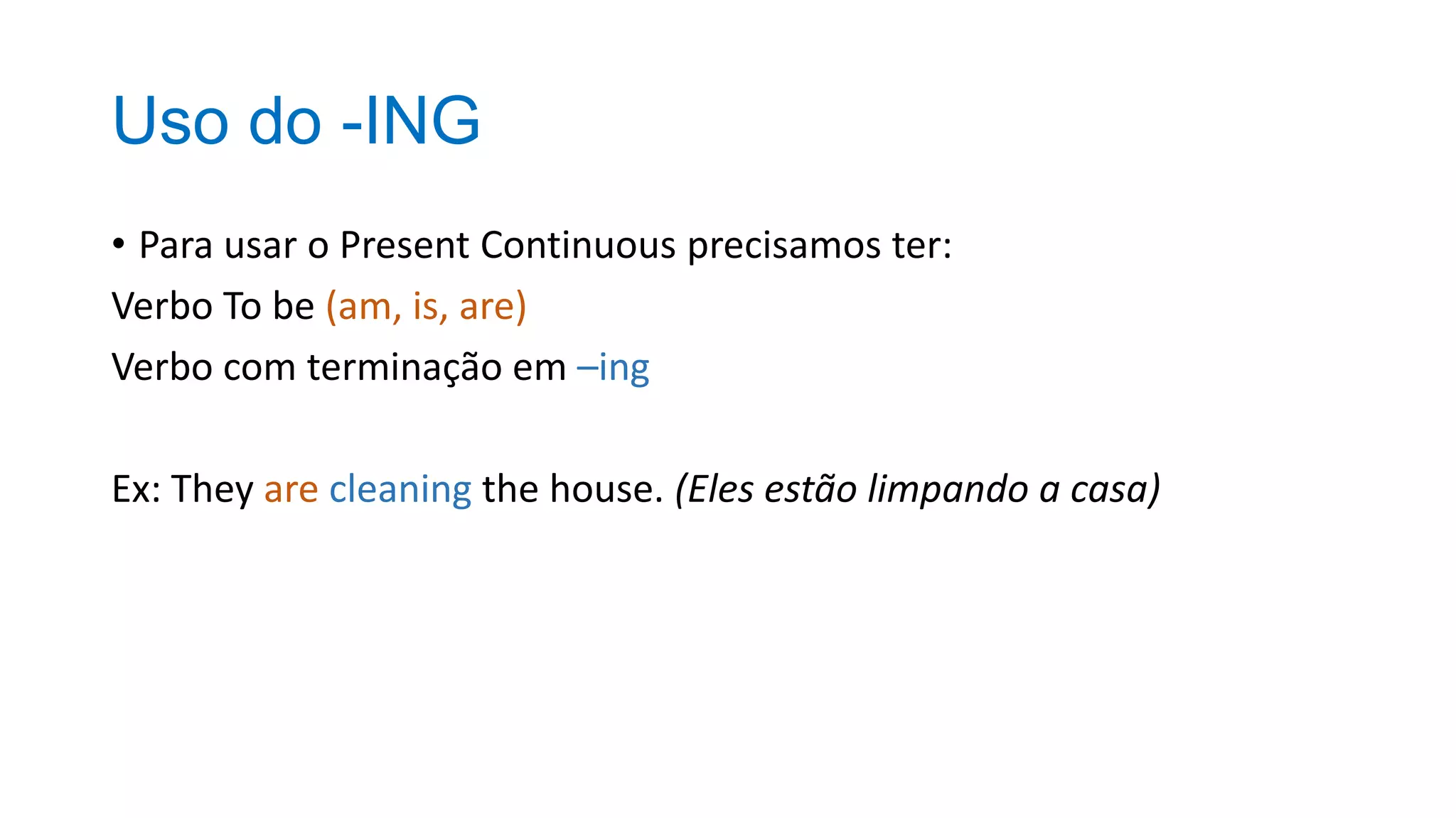 Uso do -ING
• Para usar o Present Continuous precisamos ter:
Verbo To be (am, is, are)
Verbo com terminação em –ing
Ex: They are cleaning the house. (Eles estão limpando a casa)
 