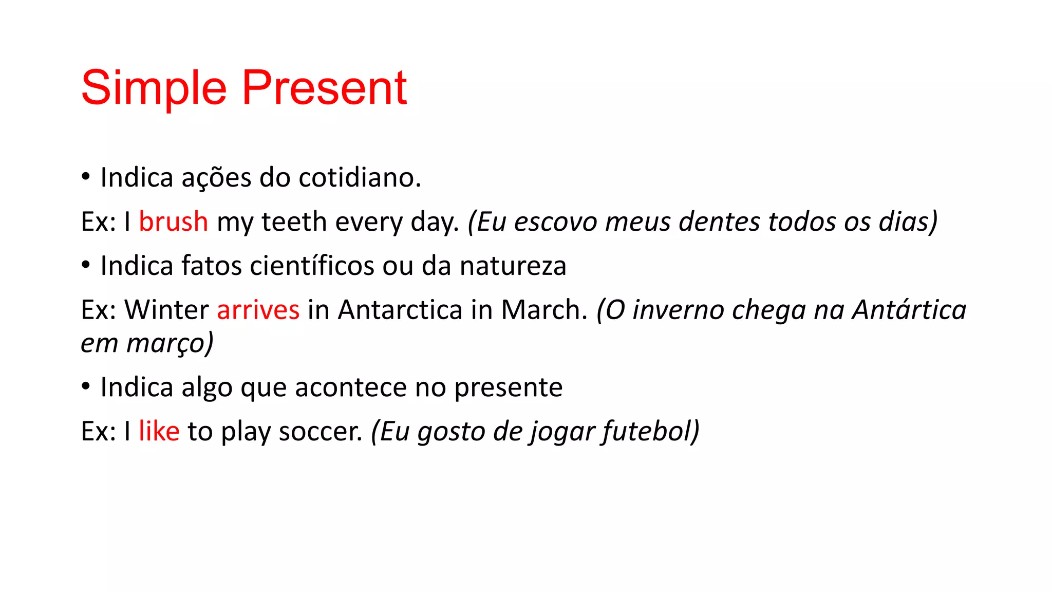 Simple Present
• Indica ações do cotidiano.
Ex: I brush my teeth every day. (Eu escovo meus dentes todos os dias)
• Indica fatos científicos ou da natureza
Ex: Winter arrives in Antarctica in March. (O inverno chega na Antártica
em março)
• Indica algo que acontece no presente
Ex: I like to play soccer. (Eu gosto de jogar futebol)
 