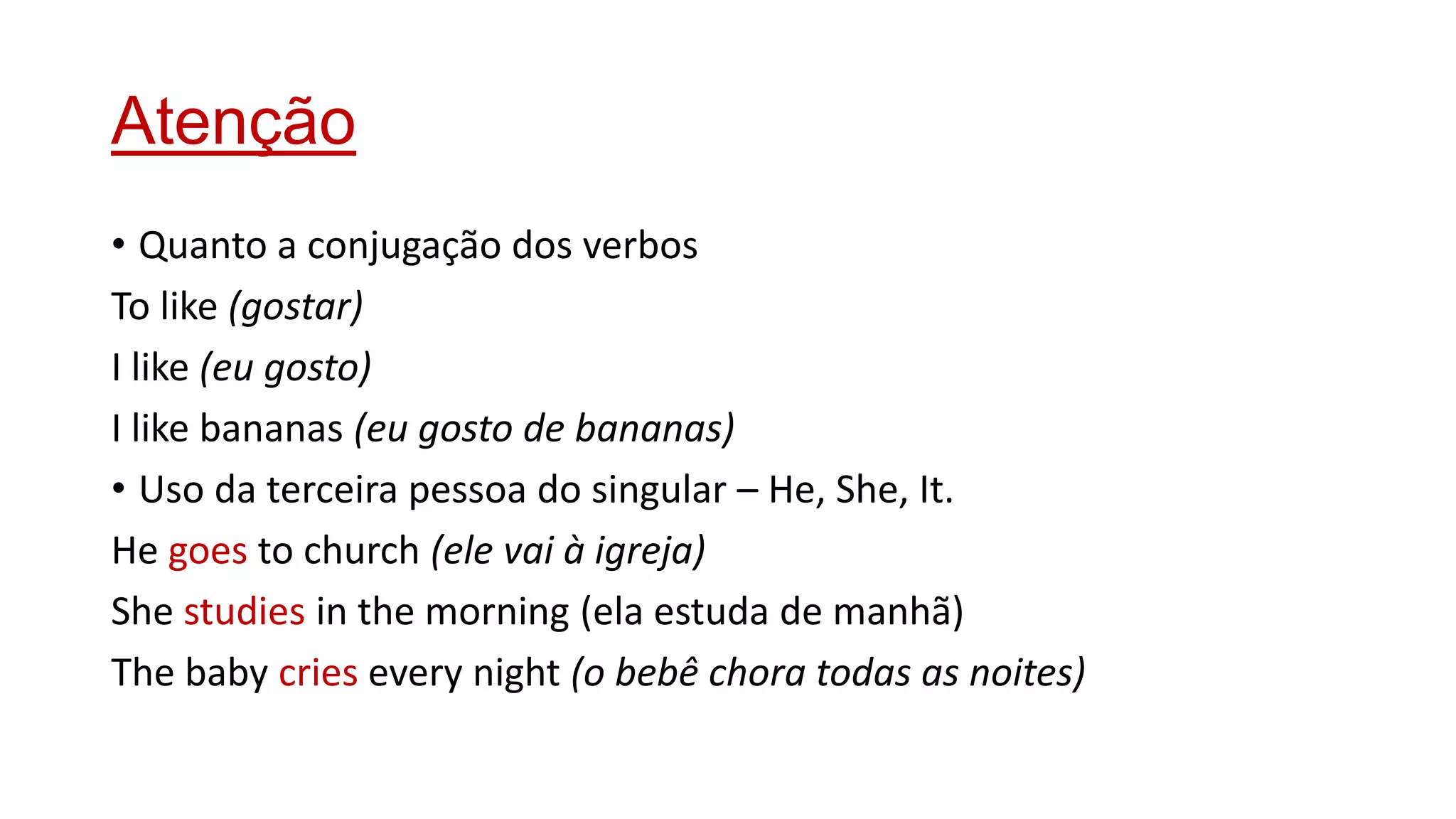 Atenção
• Quanto a conjugação dos verbos
To like (gostar)
I like (eu gosto)
I like bananas (eu gosto de bananas)
• Uso da terceira pessoa do singular – He, She, It.
He goes to church (ele vai à igreja)
She studies in the morning (ela estuda de manhã)
The baby cries every night (o bebê chora todas as noites)
 