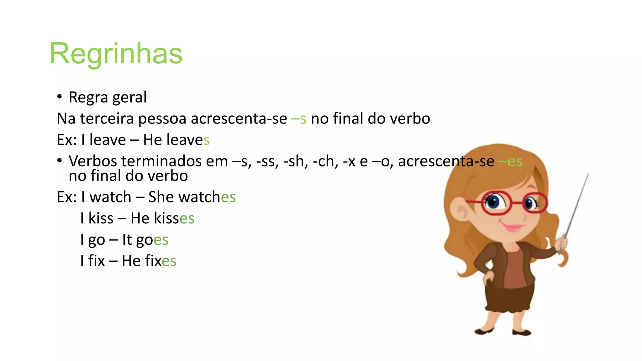 Regrinhas
• Regra geral
Na terceira pessoa acrescenta-se –s no final do verbo
Ex: I leave – He leaves
• Verbos terminados em –s, -ss, -sh, -ch, -x e –o, acrescenta-se –es
no final do verbo
Ex: I watch – She watches
I kiss – He kisses
I go – It goes
I fix – He fixes
 