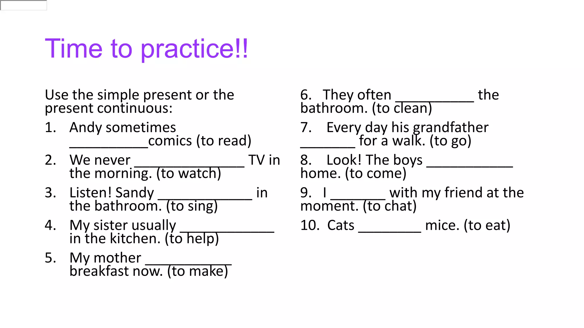 Time to practice!!
Use the simple present or the
present continuous:
1. Andy sometimes
__________comics (to read)
2. We never ______________ TV in
the morning. (to watch)
3. Listen! Sandy ____________ in
the bathroom. (to sing)
4. My sister usually ____________
in the kitchen. (to help)
5. My mother ___________
breakfast now. (to make)
6. They often __________ the
bathroom. (to clean)
7. Every day his grandfather
_______ for a walk. (to go)
8. Look! The boys ___________
home. (to come)
9. I _______ with my friend at the
moment. (to chat)
10. Cats ________ mice. (to eat)
 