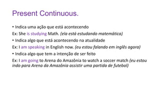 Present Continuous.
• Indica uma ação que está acontecendo
Ex: She is studying Math. (ela está estudando matemática)
• Indica algo que está acontecendo na atualidade
Ex: I am speaking in English now. (eu estou falando em inglês agora)
• Indica algo que tem a intenção de ser feito
Ex: I am going to Arena do Amazônia to watch a soccer match (eu estou
indo para Arena da Amazônia assistir uma partida de futebol)
 