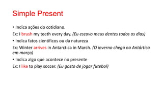 Simple Present
• Indica ações do cotidiano.
Ex: I brush my teeth every day. (Eu escovo meus dentes todos os dias)
• Indica fatos científicos ou da natureza
Ex: Winter arrives in Antarctica in March. (O inverno chega na Antártica
em março)
• Indica algo que acontece no presente
Ex: I like to play soccer. (Eu gosto de jogar futebol)
 