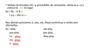 • Verbos terminados em –y precedidos de consoante, retira-se o –y e
coloca-se –ies no lugar
Ex: I fly – It flies
I cry – she cries
Nos demais pronomes (I, you, we, they) contininua o verbo sem
alterações.
Ex: I play we play
you play you play
he plays they play
she plays
it plays
 