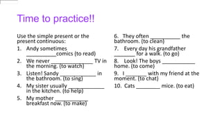 Time to practice!!
Use the simple present or the
present continuous:
1. Andy sometimes
__________comics (to read)
2. We never ______________ TV in
the morning. (to watch)
3. Listen! Sandy ____________ in
the bathroom. (to sing)
4. My sister usually ____________
in the kitchen. (to help)
5. My mother ___________
breakfast now. (to make)
6. They often __________ the
bathroom. (to clean)
7. Every day his grandfather
_______ for a walk. (to go)
8. Look! The boys ___________
home. (to come)
9. I _______ with my friend at the
moment. (to chat)
10. Cats ________ mice. (to eat)
 