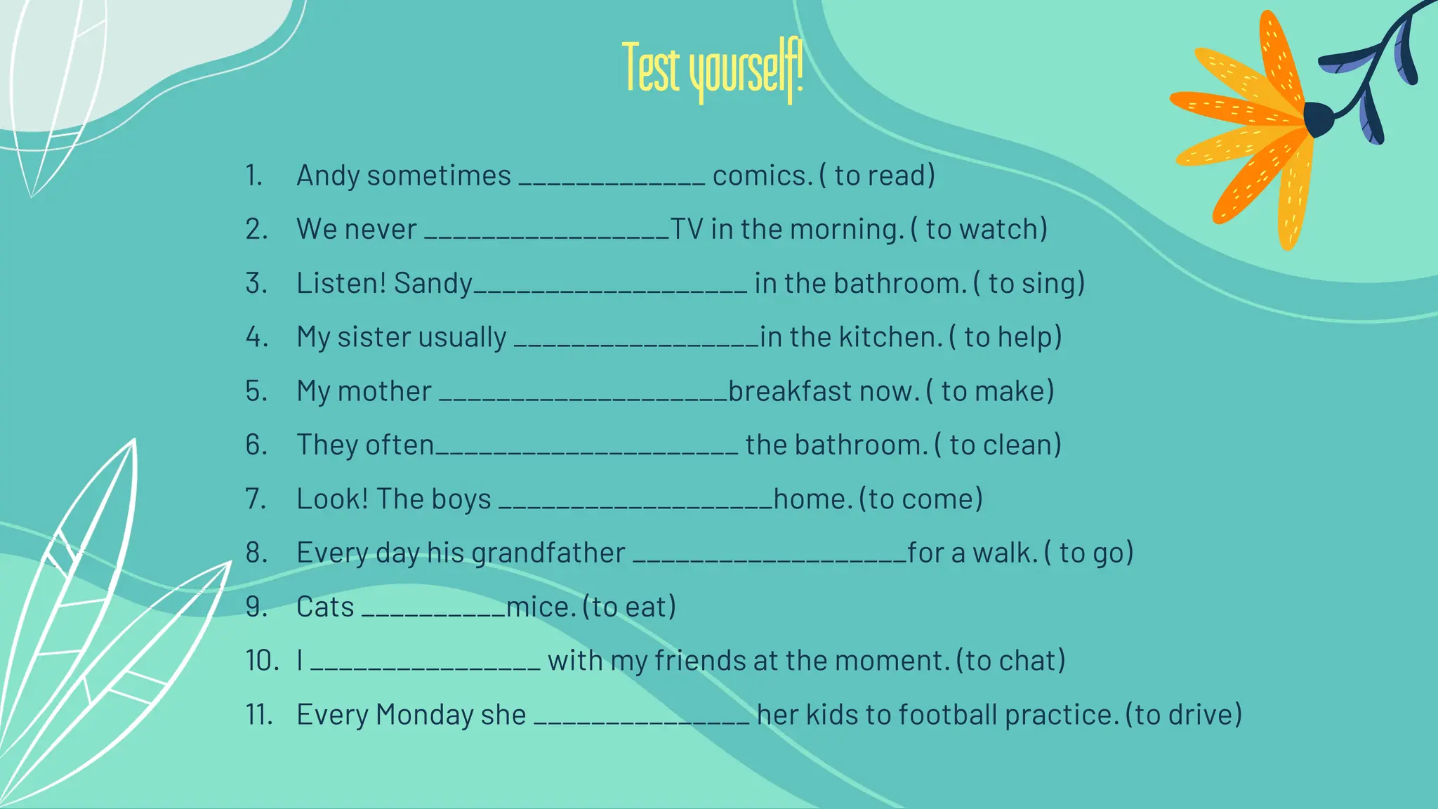 1. Andy sometimes _____________ comics. ( to read)
2. We never _________________TV in the morning. ( to watch)
3. Listen! Sandy___________________ in the bathroom. ( to sing)
4. My sister usually _________________in the kitchen. ( to help)
5. My mother ____________________breakfast now. ( to make)
6. They often_____________________ the bathroom. ( to clean)
7. Look! The boys ___________________home. (to come)
8. Every day his grandfather ___________________for a walk. ( to go)
9. Cats __________mice. (to eat)
10. I ________________ with my friends at the moment. (to chat)
11. Every Monday she _______________ her kids to football practice. (to drive)
Testyourself!
 