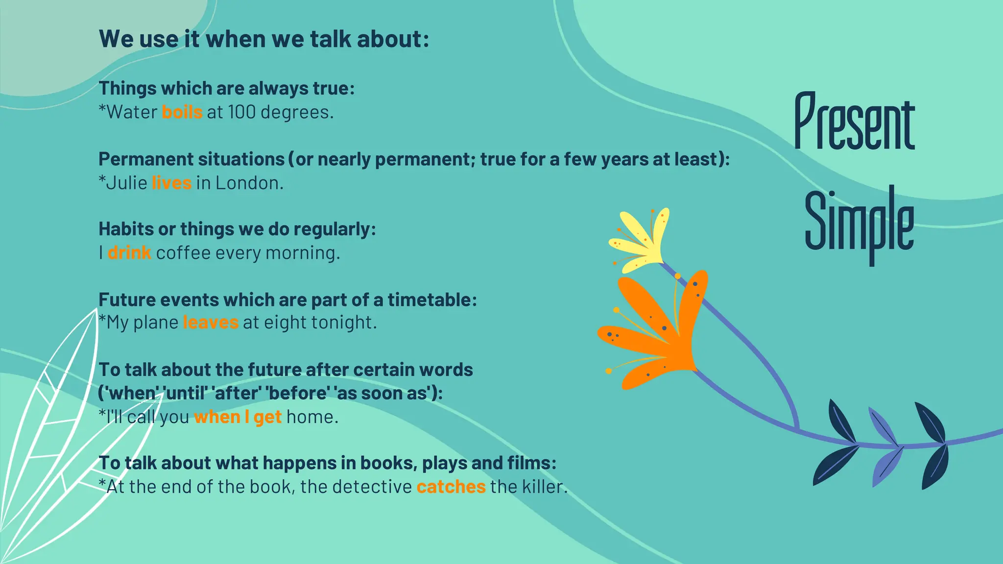 We use it when we talk about:
Things which are always true:
*Water boils at 100 degrees.
Permanent situations (or nearly permanent; true for a few years at least):
*Julie lives in London.
Habits or things we do regularly:
I drink coffee every morning.
Future events which are part of a timetable:
*My plane leaves at eight tonight.
To talk about the future after certain words
('when' 'until' 'after' 'before' 'as soon as'):
*I'll call you when I get home.
To talk about what happens in books, plays and films:
*At the end of the book, the detective catches the killer.
Present
Simple
 