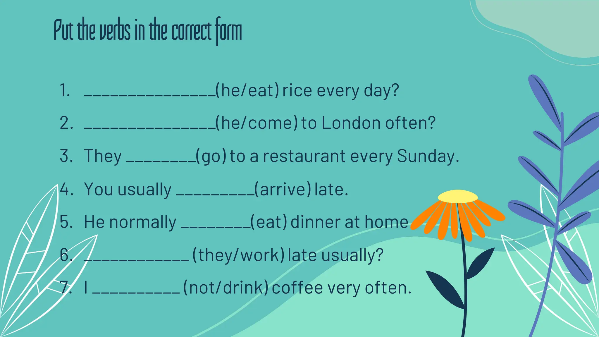 1. _______________(he/eat) rice every day?
2. _______________(he/come) to London often?
3. They ________(go) to a restaurant every Sunday.
4. You usually _________(arrive) late.
5. He normally ________(eat) dinner at home.
6. ____________ (they/work) late usually?
7. I __________ (not/drink) coffee very often.
Puttheverbsinthecorrectform
 