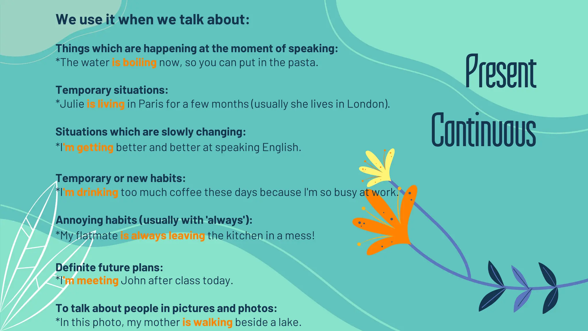 We use it when we talk about:
Things which are happening at the moment of speaking:
*The water is boiling now, so you can put in the pasta.
Temporary situations:
*Julie is living in Paris for a few months (usually she lives in London).
Situations which are slowly changing:
*I'm getting better and better at speaking English.
Temporary or new habits:
*I'm drinking too much coffee these days because I'm so busy at work.
Annoying habits (usually with 'always'):
*My flatmate is always leaving the kitchen in a mess!
Definite future plans:
*I'm meeting John after class today.
To talk about people in pictures and photos:
*In this photo, my mother is walking beside a lake.
Present
Continuous
 