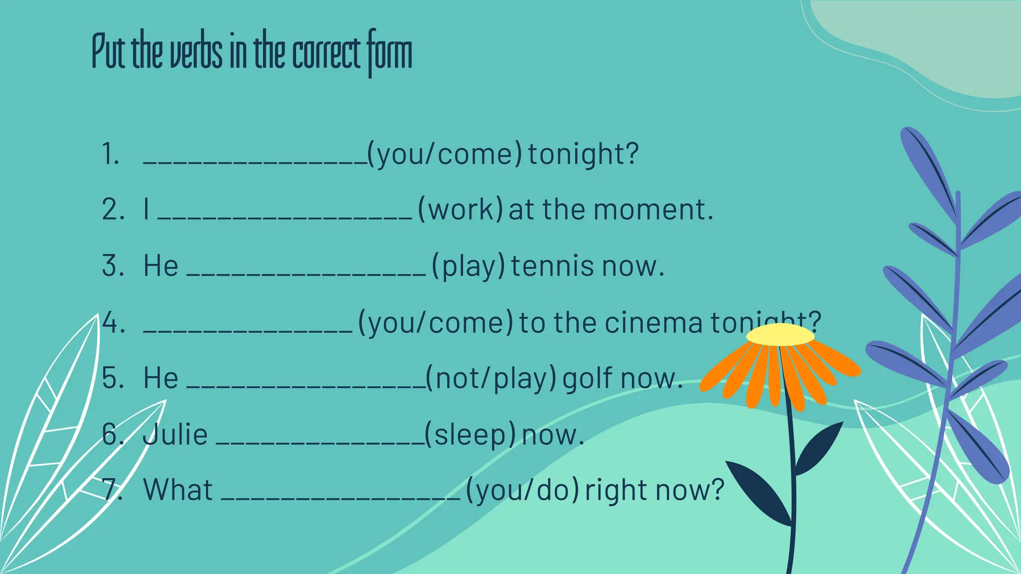 1. _______________(you/come) tonight?
2. I _________________ (work) at the moment.
3. He ________________ (play) tennis now.
4. ______________ (you/come) to the cinema tonight?
5. He ________________(not/play) golf now.
6. Julie ______________(sleep) now.
7. What ________________ (you/do) right now?
Puttheverbsinthecorrectform
 