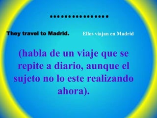 …………….They travel to Madrid.Ellos viajan en Madrid(habla de un viaje que se repite a diario, aunque el sujeto no lo este realizando ahora). 