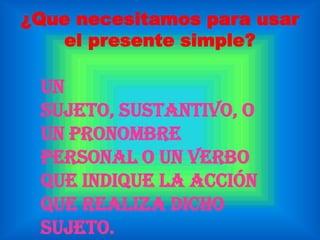 ¿Que necesitamos para usar el presente simple? Un sujeto, sustantivo, o un pronombre personal o un verbo que indique la acción que realiza dicho sujeto.