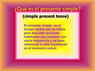¿Qué es el presente simple?(simple present tense)El presente simple  es el tiempo verbal que se utiliza para describir acciones habituales que suceden con cierta frecuencia y no hace referencia si esta ocurriendo en el momento actual.    