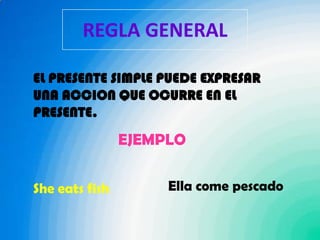 REGLA GENERALEL PRESENTE SIMPLE PUEDE EXPRESAR UNA ACCION QUE OCURRE EN EL PRESENTE.EJEMPLOElla come pescadoShe eats fish 