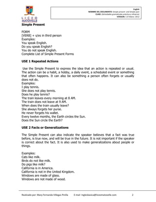 English
                                                            NOMBRE DEL DOCUMENTO: Simple present and Simple past
                                                                 CLASE: (Actividades gramaticales práctica y refuerzo)
                                                                                         VERSION: 1.0 Febero 2012



Simple Present

FORM
[VERB] + s/es in third person
Examples:
You speak English.
Do you speak English?
You do not speak English.
Complete List of Simple Present Forms

USE 1 Repeated Actions

 Use the Simple Present to express the idea that an action is repeated or usual.
The action can be a habit, a hobby, a daily event, a scheduled event or something
that often happens. It can also be something a person often forgets or usually
does not do.
Examples:
I play tennis.
She does not play tennis.
Does he play tennis?
The train leaves every morning at 8 AM.
The train does not leave at 9 AM.
When does the train usually leave?
She always forgets her purse.
He never forgets his wallet.
Every twelve months, the Earth circles the Sun.
Does the Sun circle the Earth?

USE 2 Facts or Generalizations

The Simple Present can also indicate the speaker believes that a fact was true
before, is true now, and will be true in the future. It is not important if the speaker
is correct about the fact. It is also used to make generalizations about people or
things.

Examples:
Cats like milk.
Birds do not like milk.
Do pigs like milk?
California is in America.
California is not in the United Kingdom.
Windows are made of glass.
Windows are not made of wood.




Realizado por: Mary Fernanda Villegas Pinilla   E-mail Inglesbasica@liceomatovelle.com                       2
 