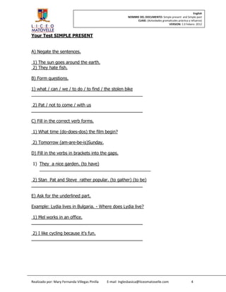 English
                                                            NOMBRE DEL DOCUMENTO: Simple present and Simple past
                                                                 CLASE: (Actividades gramaticales práctica y refuerzo)
                                                                                         VERSION: 1.0 Febero 2012



Your Test SIMPLE PRESENT


A) Negate the sentences.

1) The sun goes around the earth.
2) They hate fish.

B) Form questions.

1) what / can / we / to do / to find / the stolen bike
______________________________________________

 2) Pat / not to come / with us
______________________________________________

C) Fill in the correct verb forms.

1) What time (do-does-dos) the film begin?

2) Tomorrow (am-are-be-is)Sunday.

D) Fill in the verbs in brackets into the gaps.

1) They a nice garden. (to have)
   ______________________________________________

 2) Stan Pat and Steve rather popular. (to gather) (to be)
______________________________________________

E) Ask for the underlined part.

Example: Lydia lives in Bulgaria. - Where does Lydia live?

 1) Mel works in an office.
______________________________________________

 2) I like cycling because it's fun.
______________________________________________




Realizado por: Mary Fernanda Villegas Pinilla   E-mail Inglesbasica@liceomatovelle.com                       4
 