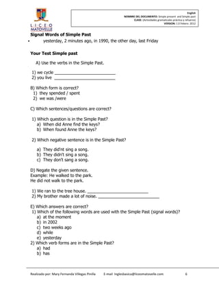 English
                                                             NOMBRE DEL DOCUMENTO: Simple present and Simple past
                                                                  CLASE: (Actividades gramaticales práctica y refuerzo)
                                                                                          VERSION: 1.0 Febero 2012



  Signal Words of Simple Past
       yesterday, 2 minutes ago, in 1990, the other day, last Friday

 Your Test Simple past

    A) Use the verbs in the Simple Past.

  1) we cycle __________________________
  2) you live __________________________

 B) Which form is correct?
  1) they spended / spent
  2) we was /were

 C) Which sentences/questions are correct?

  1) Which question is in the Simple Past?
     a) When did Anne find the keys?
     b) When found Anne the keys?

  2) Which negative sentence is in the Simple Past?

     a) They did'nt sing a song.
     b) They didn't sing a song.
     c) They don't sang a song.

 D) Negate the given sentence.
 Example: He walked to the park.
 He did not walk to the park.

  1) We ran to the tree house. __________________________
  2) My brother made a lot of noise. __________________________

 E) Which answers are correct?
  1) Which of the following words are used with the Simple Past (signal words)?
     a) at the moment
     b) in 2002
     c) two weeks ago
     d) while
     e) yesterday
 2) Which verb forms are in the Simple Past?
     a) had
     b) has



 Realizado por: Mary Fernanda Villegas Pinilla   E-mail Inglesbasica@liceomatovelle.com                       6
 