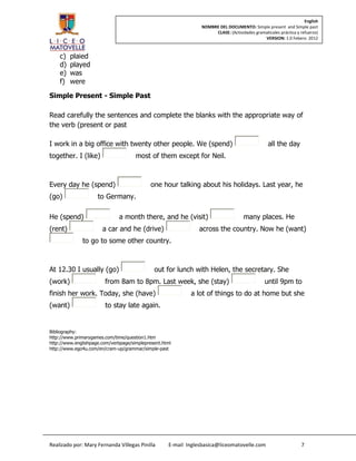 English
                                                                NOMBRE DEL DOCUMENTO: Simple present and Simple past
                                                                     CLASE: (Actividades gramaticales práctica y refuerzo)
                                                                                             VERSION: 1.0 Febero 2012



    c)   plaied
    d)   played
    e)   was
    f)   were

Simple Present - Simple Past

Read carefully the sentences and complete the blanks with the appropriate way of
the verb (present or past

I work in a big office with twenty other people. We (spend)                                      all the day
together. I (like)                    most of them except for Neil.



Every day he (spend)                         one hour talking about his holidays. Last year, he
(go)                 to Germany.

He (spend)                     a month there, and he (visit)                        many places. He
(rent)                 a car and he (drive)                     across the country. Now he (want)
              to go to some other country.



At 12.30 I usually (go)                       out for lunch with Helen, the secretary. She
(work)                  from 8am to 8pm. Last week, she (stay)                                 until 9pm to
finish her work. Today, she (have)                          a lot of things to do at home but she
(want)                  to stay late again.


Bibliography:
http://www.primarygames.com/time/question1.htm
http://www.englishpage.com/verbpage/simplepresent.html
http://www.ego4u.com/en/cram-up/grammar/simple-past




Realizado por: Mary Fernanda Villegas Pinilla       E-mail Inglesbasica@liceomatovelle.com                       7
 