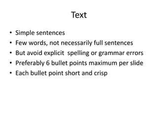 Text 
• Simple sentences 
• Few words, not necessarily full sentences 
• But avoid explicit spelling or grammar errors 
• Preferably 6 bullet points maximum per slide 
• Each bullet point short and crisp 
 