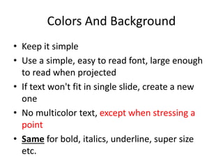 Colors And Background 
• Keep it simple 
• Use a simple, easy to read font, large enough 
to read when projected 
• If text won't fit in single slide, create a new 
one 
• No multicolor text, except when stressing a 
point 
• Same for bold, italics, underline, super size 
etc. 
 