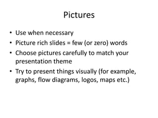 Pictures 
• Use when necessary 
• Picture rich slides = few (or zero) words 
• Choose pictures carefully to match your 
presentation theme 
• Try to present things visually (for example, 
graphs, flow diagrams, logos, maps etc.) 
 