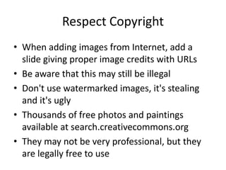 Respect Copyright 
• When adding images from Internet, add a 
slide giving proper image credits with URLs 
• Be aware that this may still be illegal 
• Don't use watermarked images, it's stealing 
and it's ugly 
• Thousands of free photos and paintings 
available at search.creativecommons.org 
• They may not be very professional, but they 
are legally free to use 
 