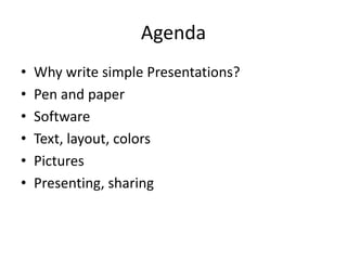 Agenda 
• Why write simple Presentations? 
• Pen and paper 
• Software 
• Text, layout, colors 
• Pictures 
• Presenting, sharing 
 