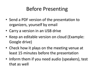 Before Presenting 
• Send a PDF version of the presentation to 
organizers, yourself by email 
• Carry a version in an USB drive 
• Keep an editable version on cloud (Example: 
Google drive) 
• Check how it plays on the meeting venue at 
least 15 minutes before the presentation 
• Inform them if you need audio (speakers), test 
that as well 
 