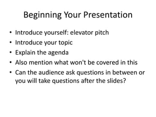 Beginning Your Presentation 
• Introduce yourself: elevator pitch 
• Introduce your topic 
• Explain the agenda 
• Also mention what won't be covered in this 
• Can the audience ask questions in between or 
you will take questions after the slides? 
 