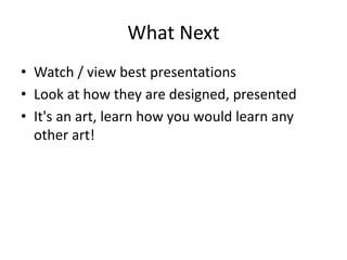 What Next 
• Watch / view best presentations 
• Look at how they are designed, presented 
• It's an art, learn how you would learn any 
other art! 
 